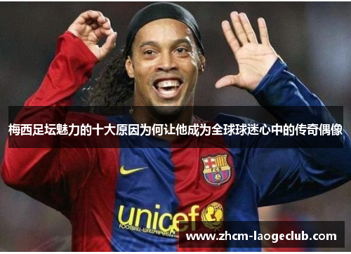 梅西足坛魅力的十大原因为何让他成为全球球迷心中的传奇偶像