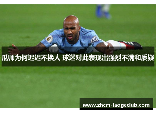 瓜帅为何迟迟不换人 球迷对此表现出强烈不满和质疑