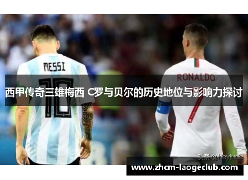 西甲传奇三雄梅西 C罗与贝尔的历史地位与影响力探讨