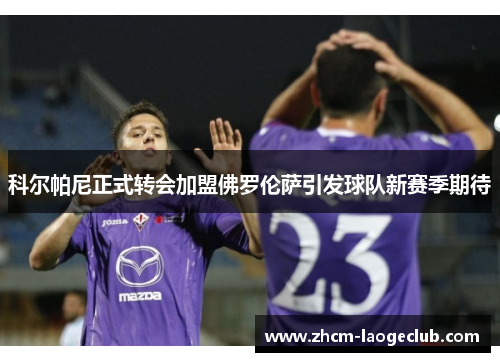 科尔帕尼正式转会加盟佛罗伦萨引发球队新赛季期待